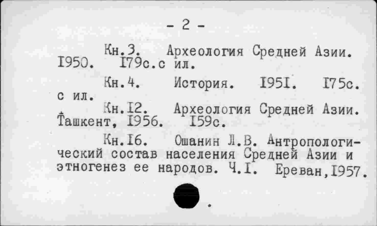 ﻿- 2 -
Кн.З. Археология Средней Азии. 1950.	179с.с ил.
Кн.4. История. 1951.	175с.
с ил.
х Кн.12. Археология Средней Азии. Ташкент, 1956.	Х59с.
Кн.16. Ошанин Л.В. Антропологический состав населения Средней Азии и этногенез ее народов. Ч.І. Ереван,1957